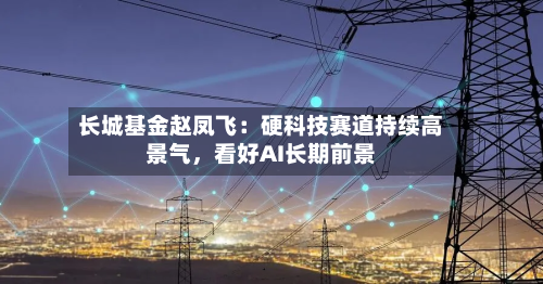长城基金赵凤飞：硬科技赛道持续高景气，看好AI长期前景