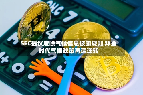 SEC提议废除气候信息披露规则 拜登时代气候政策再遭逆转