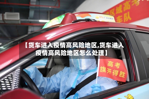 【货车进入疫情高风险地区,货车进入疫情高风险地区怎么处理】