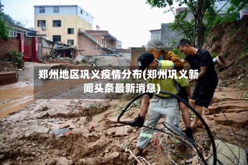 郑州地区巩义疫情分布(郑州巩义新闻头条最新消息)