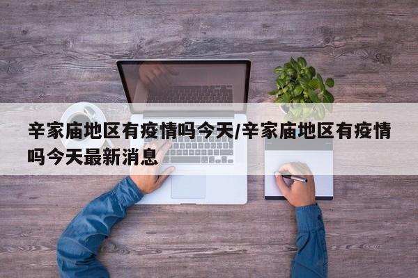 辛家庙地区有疫情吗今天/辛家庙地区有疫情吗今天最新消息