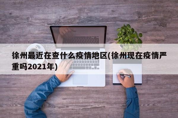 徐州最近在查什么疫情地区(徐州现在疫情严重吗2021年)
