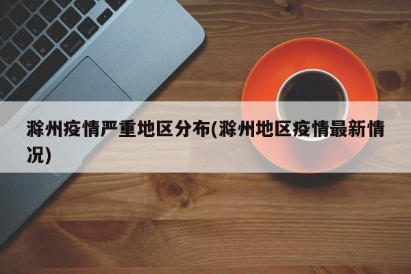 滁州疫情严重地区分布(滁州地区疫情最新情况)