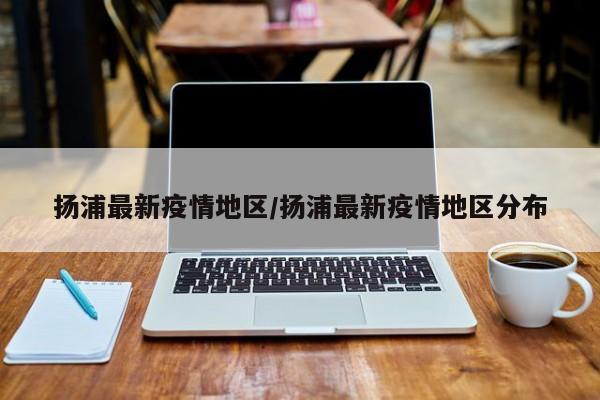 扬浦最新疫情地区/扬浦最新疫情地区分布