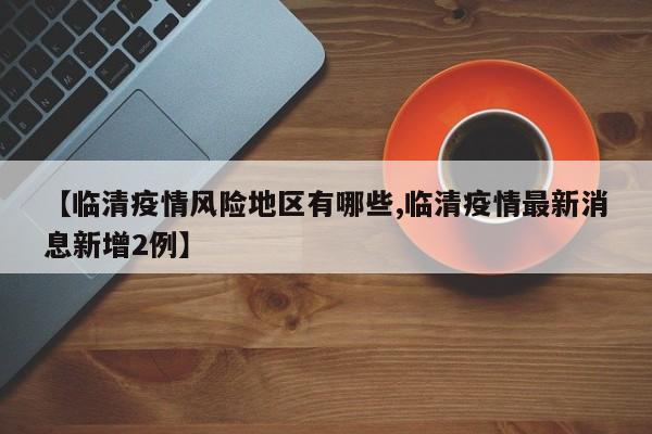 【临清疫情风险地区有哪些,临清疫情最新消息新增2例】