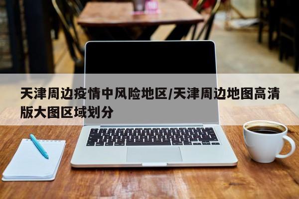 天津周边疫情中风险地区/天津周边地图高清版大图区域划分