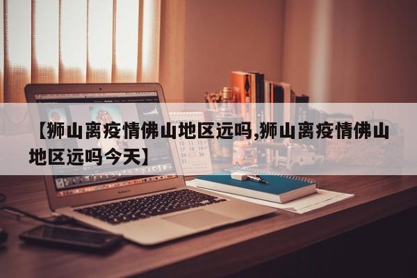 【狮山离疫情佛山地区远吗,狮山离疫情佛山地区远吗今天】