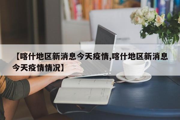 【喀什地区新消息今天疫情,喀什地区新消息今天疫情情况】