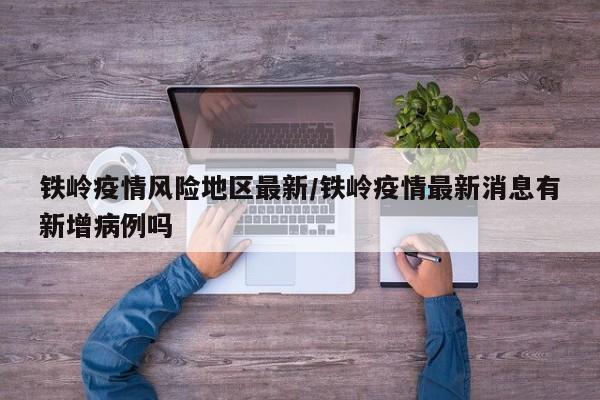 铁岭疫情风险地区最新/铁岭疫情最新消息有新增病例吗