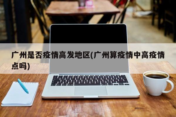 广州是否疫情高发地区(广州算疫情中高疫情点吗)